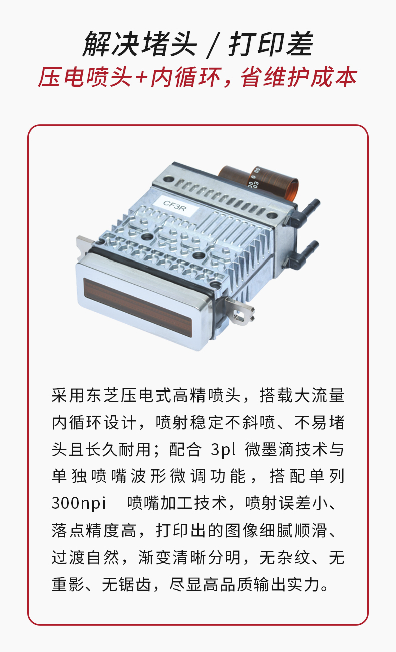 采用东芝压电高精喷头+大流量内循环设计，不斜喷、不易堵头，不用频繁停机清洗；3pl墨滴+300npi精度，出图无锯齿，一次过不返工。
